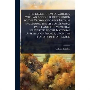The Description of Corsica, With an Account of its Union to the Crown of Great Britain. Including the Life of General Paoli, and the Memorial Peresented to the National Assembly of France, Upon the Fo