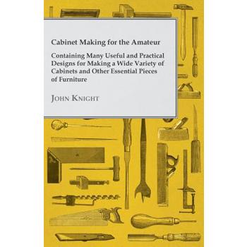 Cabinet Making for the Amateur - Containing Many Useful and Practical Designs for Making a Wide Variety of Cabinets and Other Essential Pieces of Furn