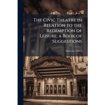 The Civic Theatre in Relation to the Redemption of Leisure; a Book of Suggestions