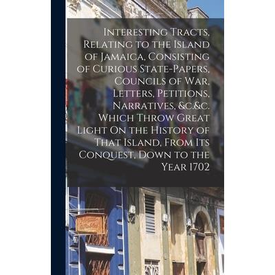 Interesting Tracts, Relating to the Island of Jamaica, Consisting of Curious State-Papers, Councils of War, Letters, Petitions, Narratives, &c.&c. Which Throw Great Light On the History of That Island
