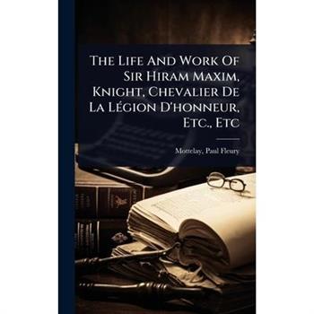 The Life And Work Of Sir Hiram Maxim, Knight, Chevalier De La L?(c)gion D’honneur, Etc., Etc