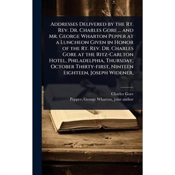 Addresses Delivered by the Rt. Rev. Dr. Charles Gore ... and Mr. George Wharton Pepper at a Luncheon Given in Honor of the Rt. Rev. Dr. Charles Gore at the Ritz-Carlton Hotel, Philadelphia, Thursday,