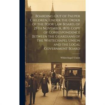 Boarding-Out of Pauper Children, Under the Order of the Poor Law Board, of 25Th November, 1870. Copy of Correspondence Between the Guardians of the Whitechapel Union and the Local Government Board