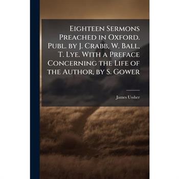 Eighteen Sermons Preached in Oxford. Publ. by J. Crabb, W. Ball, T. Lye. With a Preface Concerning the Life of the Author, by S. Gower