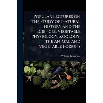 Popular Lectures on the Study of Natural History and the Sciences, Vegetable Physiology, Zoology, the Animal and Vegetable Poisons