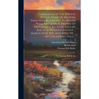 Catalogue Of The Private Collections Of Modern Paintings Belonging To Beriah Wall And John A. Brown, Of Providence, R.i., To Be Sold By Auction Without Reserve ... March 30th, 31st, And April 1st ...