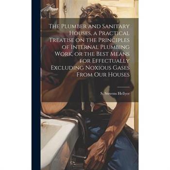 The Plumber and Sanitary Houses, a Practical Treatise on the Principles of Internal Plumbing Work, or the Best Means for Effectually Excluding Noxious Gases From our Houses
