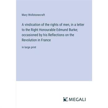 A vindication of the rights of men, in a letter to the Right Honourable Edmund Burke; occasioned by his Reflections on the Revolution in France