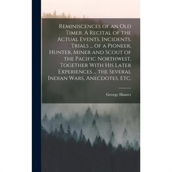 Reminiscences of an old Timer. A Recital of the Actual Events, Incidents, Trials ... of a Pioneer, Hunter, Miner and Scout of the Pacific Northwest, Together With his Later Experiences ... the Several