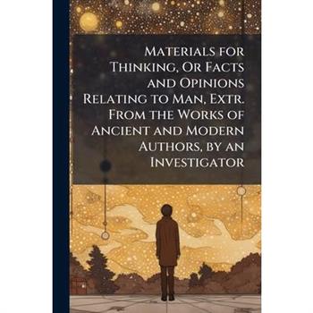 Materials for Thinking, Or Facts and Opinions Relating to Man, Extr. From the Works of Ancient and Modern Authors, by an Investigator