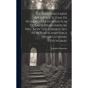 De Protonotariis Apostolicis Tam De Numero Participantium Quam Supranumerum, Nec Non Titularibus Seu Non Participantibus Dissertationes Posthumae