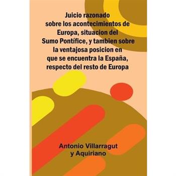 Juicio Razonado Sobre Los Acontecimientos De Europa, Situacion Del Sumo Pont穩fice, Y Tambien Sobre La Ventajosa Posicion En Que Se Encuentra La Espa簽a, Respecto Del Resto De Europa