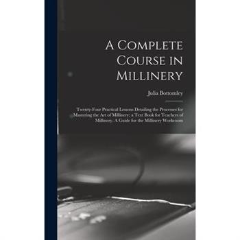 A Complete Course in Millinery; Twenty-four Practical Lessons Detailing the Processes for Mastering the art of Millinery; a Text Book for Teachers of Millinery. A Guide for the Millinery Workroom