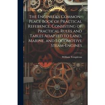 The Engineer’s Common-Place Book of Practical Reference, Consisting of Practical Rules and Tables Adapted to Land, Marine, and Locomotive Steam-Engines