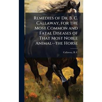 Remedies of Dr. B. C. Callaway, for the Most Common and Fatal Diseases of That Most Noble Animal--the Horse
