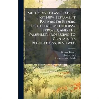 Methodist Class Leaders Not New Testament Pastors Or Elders. Louth ’free Methodism’ Exposed, And The Pamphlet, Professing To Contain Its Regulations, Reviewed