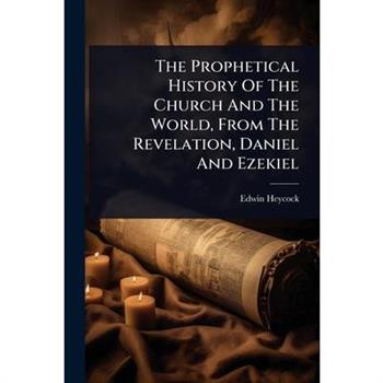 The Prophetical History Of The Church And The World, From The Revelation, Daniel And Ezekiel