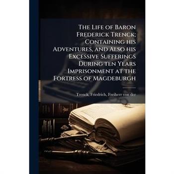 The Life of Baron Frederick Trenck; Containing his Adventures, and Also his Excessive Sufferings During ten Years Imprisonment at the Fortress of Magdeburgh