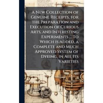 A New Collection of Genuine Receipts, for the Preparation and Execution of Curious Arts, and Interesting Experiments ... To Which is Added, a Complete and Much Approved System of Dyeing, in All Its Va