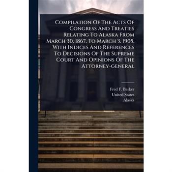 Compilation Of The Acts Of Congress And Treaties Relating To Alaska From March 30, 1867, To March 3, 1905, With Indices And References To Decisions Of The Supreme Court And Opinions Of The Attorney-ge