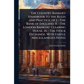 The Country Banker’s Handbook to the Rules and Practice, of 1.--The Bank of England. II.--The London Bankers’ Clearing House. III.--The Stock Exchange. With Useful Miscellaneous Notes