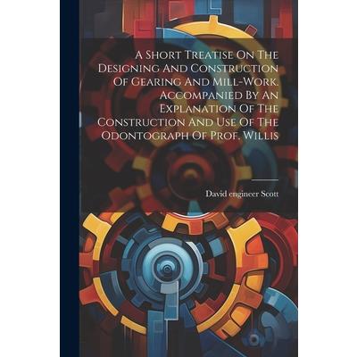 A Short Treatise On The Designing And Construction Of Gearing And Mill-work. Accompanied By An Explanation Of The Construction And Use Of The Odontograph Of Prof. Willis