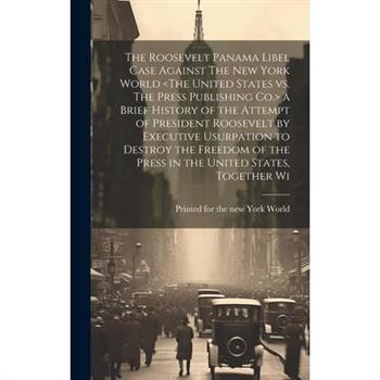 The Roosevelt Panama Libel Case Against The New York World a Brief History of the Attempt of President Roosevelt by Executive Usurpation to Destroy the Freedom of the Press in the United States, Toget