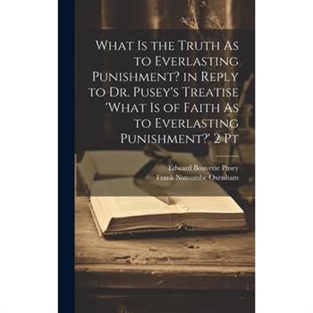 What Is the Truth As to Everlasting Punishment? in Reply to Dr. Pusey's Treatise 'what Is of Faith As to Everlasting Punishment?' 2 Pt