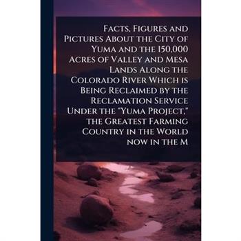 Facts, Figures and Pictures About the City of Yuma and the 150,000 Acres of Valley and Mesa Lands Along the Colorado River Which is Being Reclaimed by the Reclamation Service Under the ”Yuma Project,”