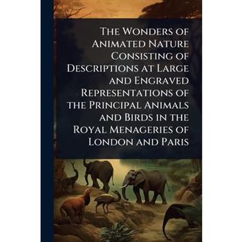 The Wonders of Animated Nature Consisting of Descriptions at Large and Engraved Representations of the Principal Animals and Birds in the Royal Menageries of London and Paris