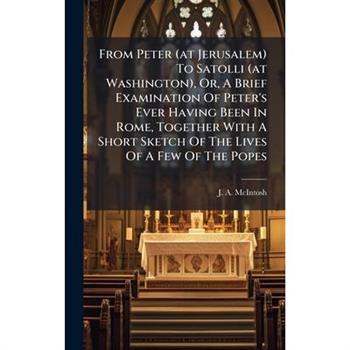 From Peter (at Jerusalem) To Satolli (at Washington), Or, A Brief Examination Of Peter's Ever Having Been In Rome, Together With A Short Sketch Of The Lives Of A Few Of The Popes