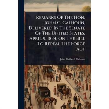 Remarks Of The Hon. John C. Calhoun, Delivered In The Senate Of The United States, April 9, 1834, On The Bill To Repeal The Force Act