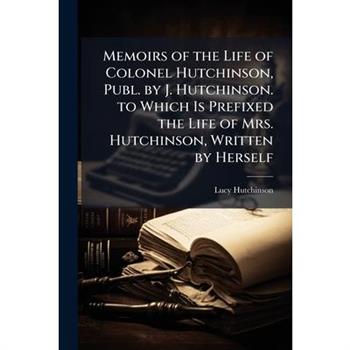 Memoirs of the Life of Colonel Hutchinson, Publ. by J. Hutchinson. to Which Is Prefixed the Life of Mrs. Hutchinson, Written by Herself