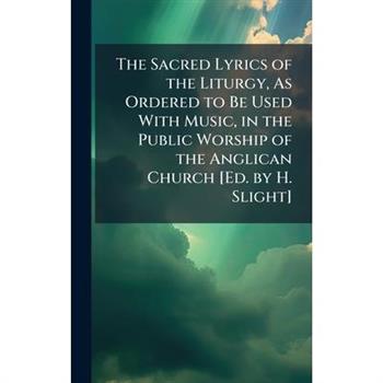 The Sacred Lyrics of the Liturgy, As Ordered to Be Used With Music, in the Public Worship of the Anglican Church [Ed. by H. Slight]