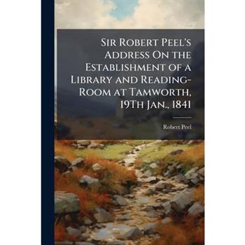 Sir Robert Peel’s Address On the Establishment of a Library and Reading-Room at Tamworth, 19Th Jan., 1841