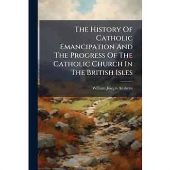 The History Of Catholic Emancipation And The Progress Of The Catholic Church In The British Isles