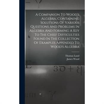 A Companion To Wood's Algebra, Containing Solutions Of Various Questions And Problems In Algebra And Forming A Key To The Chief Difficulties Found In The Collection Of Examples Appended To Wood's Alge