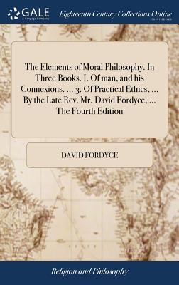The Elements of Moral Philosophy. in Three Books. I. of Man, and His Connexions. ... 3. of Practical Ethics, ... by the Late Rev. Mr. David Fordyce, ... the Fourth Edition
