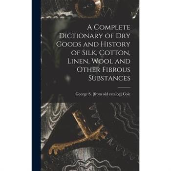 A Complete Dictionary of dry Goods and History of Silk, Cotton, Linen, Wool and Other Fibrous Substances