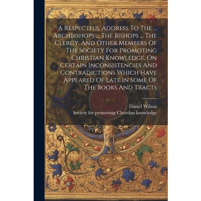 A Respectful Address To The ... Archbishops ... The Bishops ... The Clergy, And Other Members Of The Society For Promoting Christian Knowledge, On Certain Inconsistencies And Contradictions Which Have