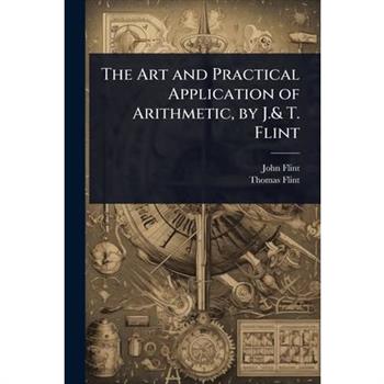 The Art and Practical Application of Arithmetic, by J.& T. Flint