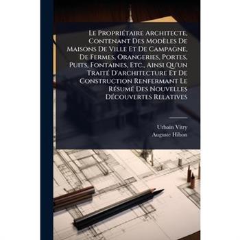 Le Propri?(c)taire Architecte, Contenant Des Mod癡les De Maisons De Ville Et De Campagne, De Fermes, Orangeries, Portes, Puits, Fontaines, Etc., Ainsi Qu’un Trait?(c) D’architecture Et De Construction