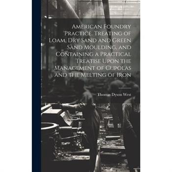 American Foundry Practice. Treating of Loam, dry Sand and Green Sand Moulding, and Containing a Practical Treatise Upon the Management of Cupolas and the Melting of Iron