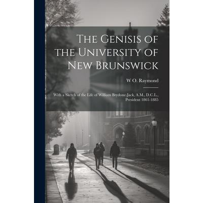 The Genisis of the University of New Brunswick; With a Sketch of the Life of William Brydone-Jack, A.M., D.C.L., President 1861-1885