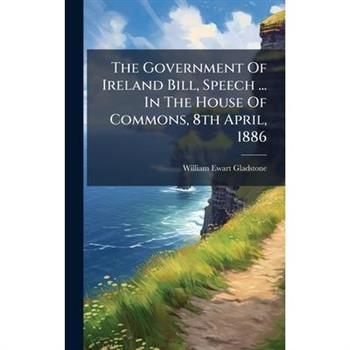 The Government Of Ireland Bill, Speech ... In The House Of Commons, 8th April, 1886