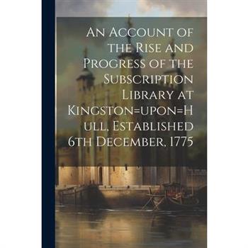 An Account of the Rise and Progress of the Subscription Library at Kingston=upon=Hull, Established 6th December, 1775