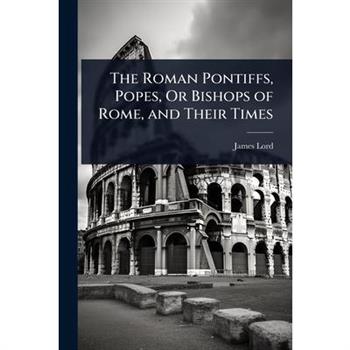The Roman Pontiffs, Popes, Or Bishops of Rome, and Their Times