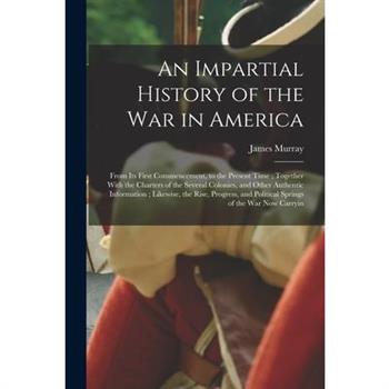 An Impartial History of the war in America; From its First Commencement, to the Present Time; Together With the Charters of the Several Colonies, and Other Authentic Information; Likewise, the Rise, P