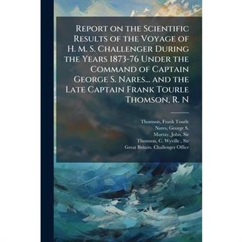 Report on the Scientific Results of the Voyage of H. M. S. Challenger During the Years 1873-76 Under the Command of Captain George S. Nares... and the Late Captain Frank Tourle Thomson, R. N