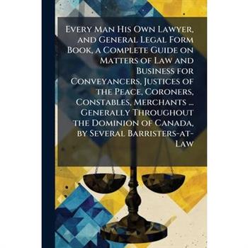 Every Man His Own Lawyer, and General Legal Form Book, a Complete Guide on Matters of Law and Business for Conveyancers, Justices of the Peace, Coroners, Constables, Merchants ... Generally Throughout